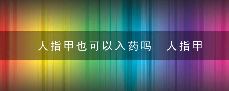 人指甲也可以入药吗 人指甲是不是可以入药